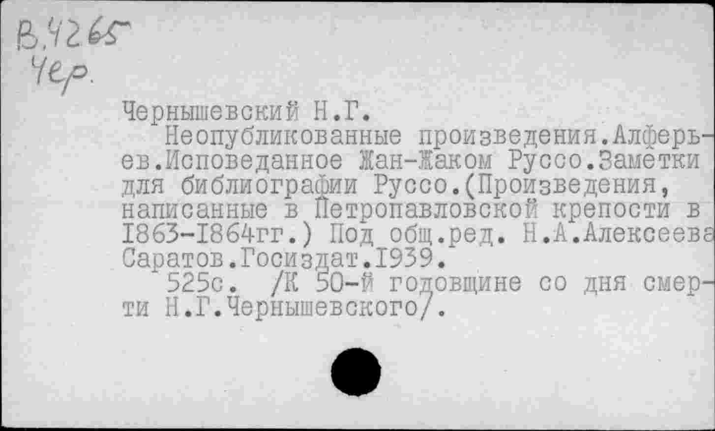 ﻿Чернышевский Н.Г.
Неопубликованные произведения.Алферь-ев.Исповеданное Жан-Жаком Руссо.Замётки для библиографии Руссо.(Произведения, написанные в Петропавловской крепости в 1863-1864гг.) Под общ.ред. Н.А.Алексеева Саратов.Госиздат.1939/
525с. /К 50-й годовщине со дня смерти Н.Г.Чернышевского/.